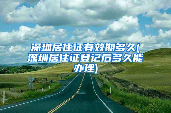 深圳居住证有效期多久(深圳居住证登记后多久能办理)