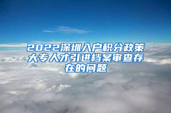 2022深圳入户积分政策大专人才引进档案审查存在的问题
