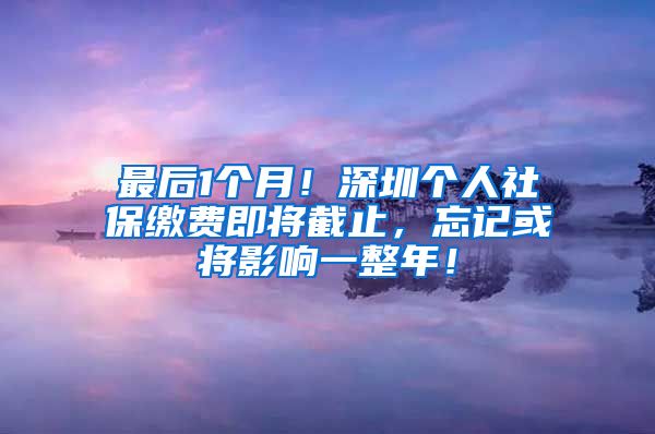 最后1个月！深圳个人社保缴费即将截止，忘记或将影响一整年！