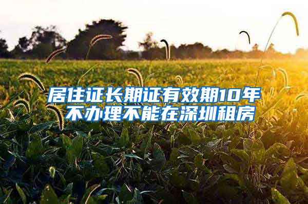 居住证长期证有效期10年 不办理不能在深圳租房