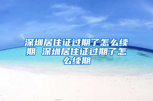 深圳居住证过期了怎么续期 深圳居住证过期了怎么续期