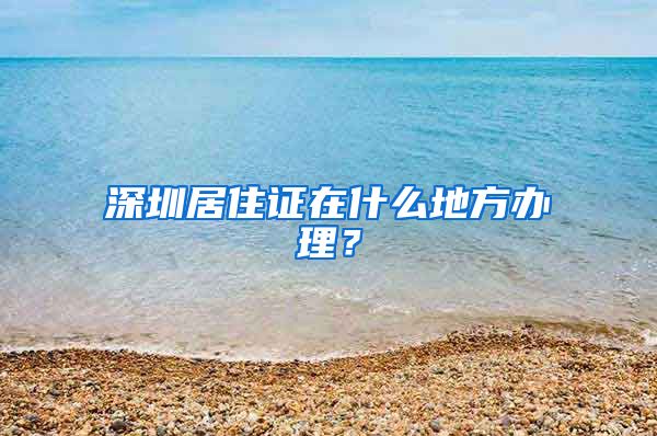 深圳居住证在什么地方办理？