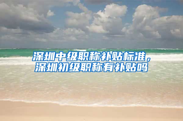 深圳中级职称补贴标准，深圳初级职称有补贴吗