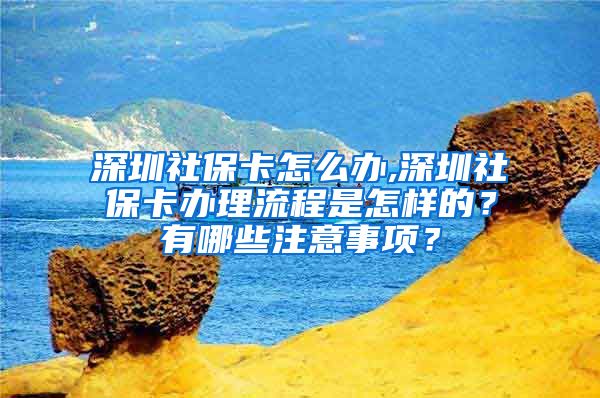 深圳社保卡怎么办,深圳社保卡办理流程是怎样的？有哪些注意事项？