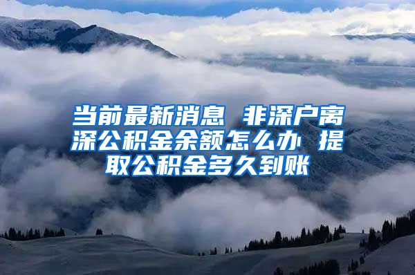 当前最新消息 非深户离深公积金余额怎么办 提取公积金多久到账