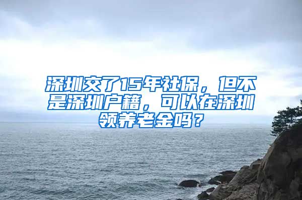 深圳交了15年社保，但不是深圳户籍，可以在深圳领养老金吗？