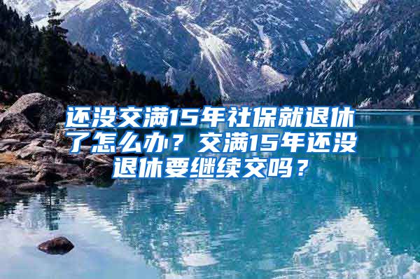 还没交满15年社保就退休了怎么办？交满15年还没退休要继续交吗？