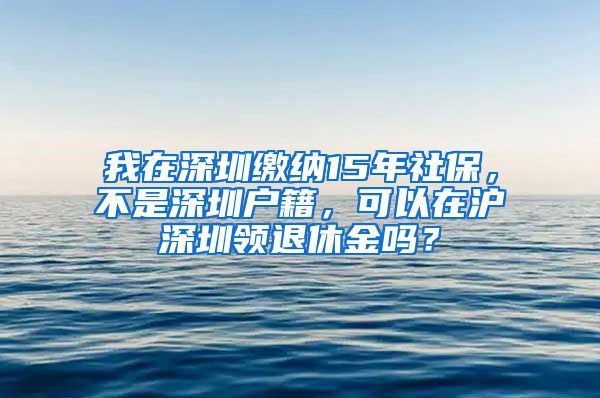 我在深圳缴纳15年社保，不是深圳户籍，可以在沪深圳领退休金吗？