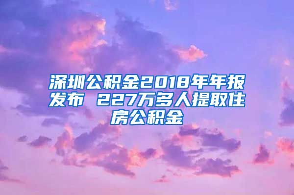深圳公积金2018年年报发布 227万多人提取住房公积金