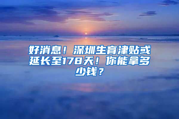好消息！深圳生育津贴或延长至178天！你能拿多少钱？