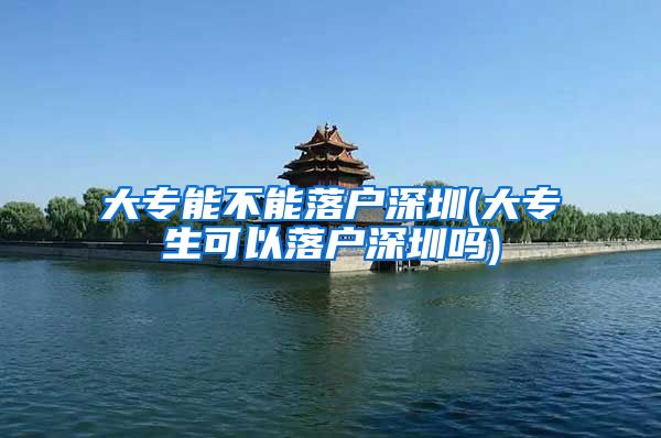 大专能不能落户深圳(大专生可以落户深圳吗)