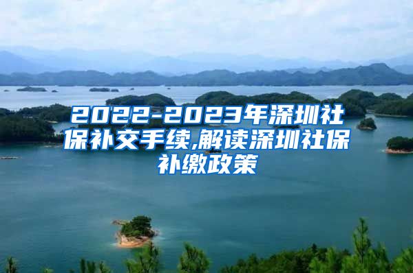 2022-2023年深圳社保补交手续,解读深圳社保补缴政策