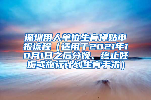 深圳用人单位生育津贴申报流程（适用于2021年10月1日之后分娩、终止妊娠或施行计划生育手术）