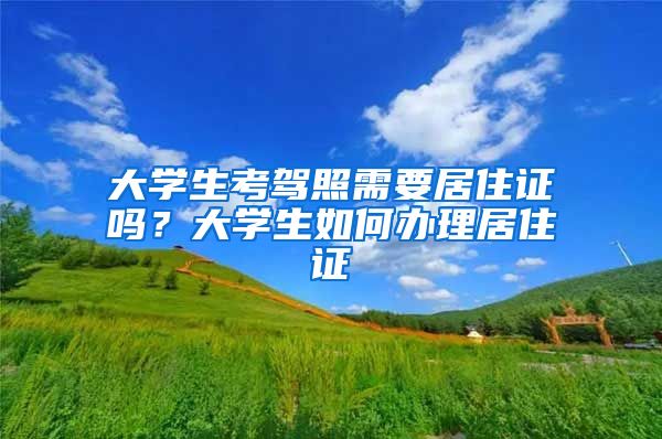 大学生考驾照需要居住证吗？大学生如何办理居住证