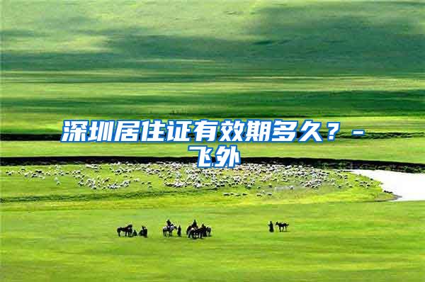 深圳居住证有效期多久？-飞外