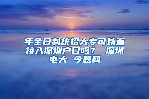 年全日制统招大专可以直接入深圳户口吗？ 深圳电大 今题网