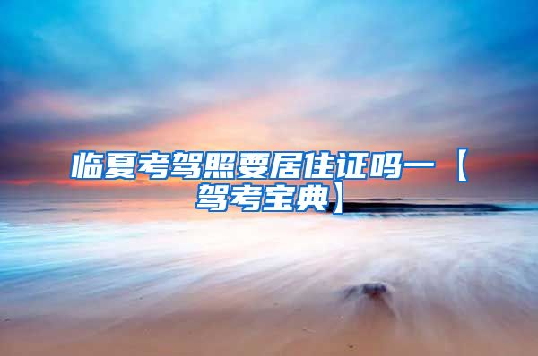 临夏考驾照要居住证吗一【驾考宝典】