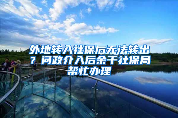 外地转入社保后无法转出？问政介入后余干社保局帮忙办理