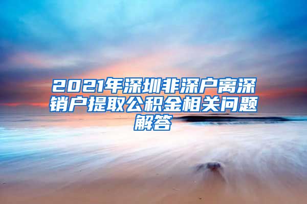 2021年深圳非深户离深销户提取公积金相关问题解答