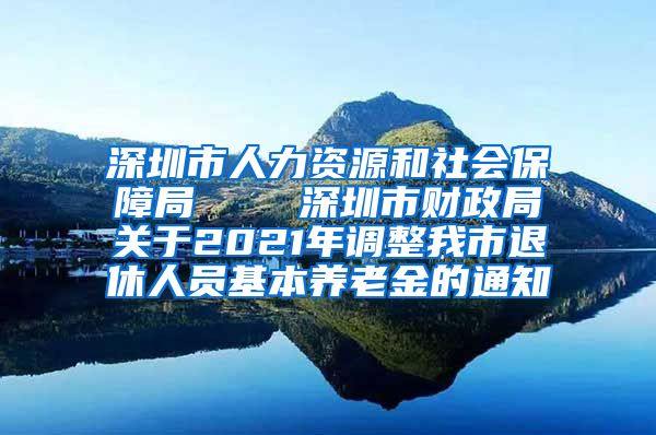 深圳市人力资源和社会保障局    深圳市财政局关于2021年调整我市退休人员基本养老金的通知