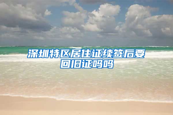 深圳特区居住证续签后要回旧证吗吗