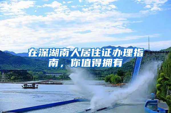在深湖南人居住证办理指南，你值得拥有