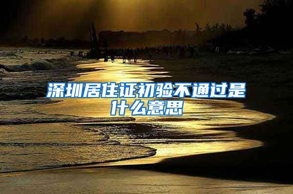 深圳居住证初验不通过是什么意思