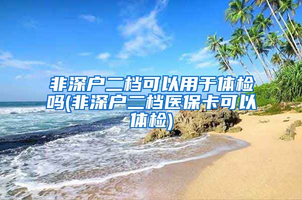 非深户二档可以用于体检吗(非深户二档医保卡可以体检)