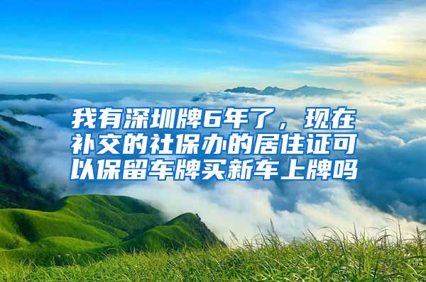我有深圳牌6年了，现在补交的社保办的居住证可以保留车牌买新车上牌吗