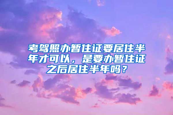 考驾照办暂住证要居住半年才可以，是要办暂住证之后居住半年吗？