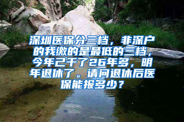 深圳医保分三档，非深户的我缴的是最低的三档，今年己干了26年多，明年退休了。请问退休后医保能报多少？