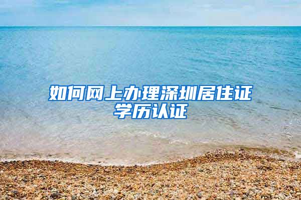 如何网上办理深圳居住证学历认证