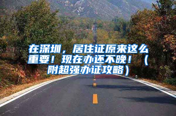 在深圳，居住证原来这么重要！现在办还不晚！（附超强办证攻略）