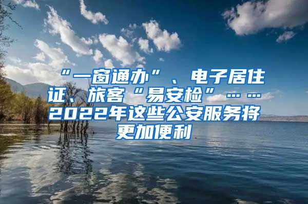 “一窗通办”、电子居住证、旅客“易安检”……2022年这些公安服务将更加便利