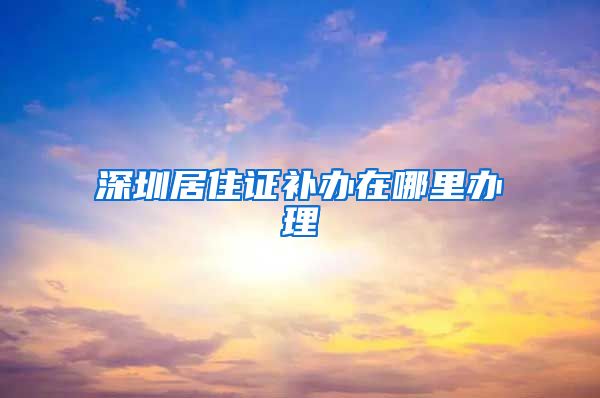 深圳居住证补办在哪里办理