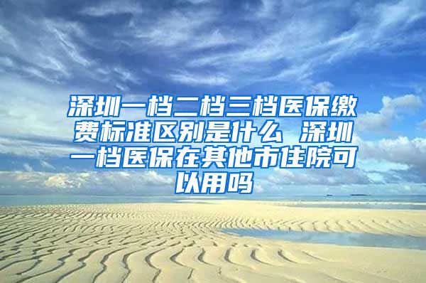 深圳一档二档三档医保缴费标准区别是什么 深圳一档医保在其他市住院可以用吗