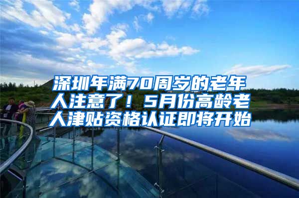 深圳年满70周岁的老年人注意了！5月份高龄老人津贴资格认证即将开始