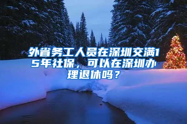外省务工人员在深圳交满15年社保，可以在深圳办理退休吗？