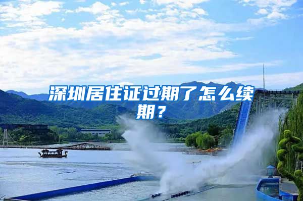 深圳居住证过期了怎么续期？