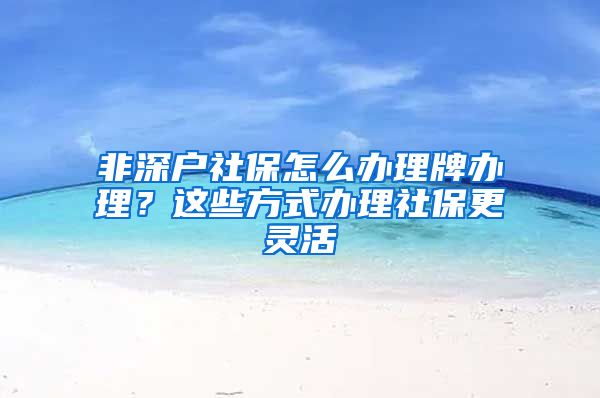 非深户社保怎么办理牌办理？这些方式办理社保更灵活