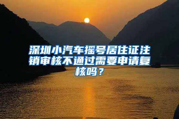 深圳小汽车摇号居住证注销审核不通过需要申请复核吗？