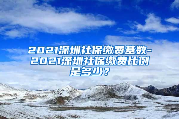 2021深圳社保缴费基数-2021深圳社保缴费比例是多少？
