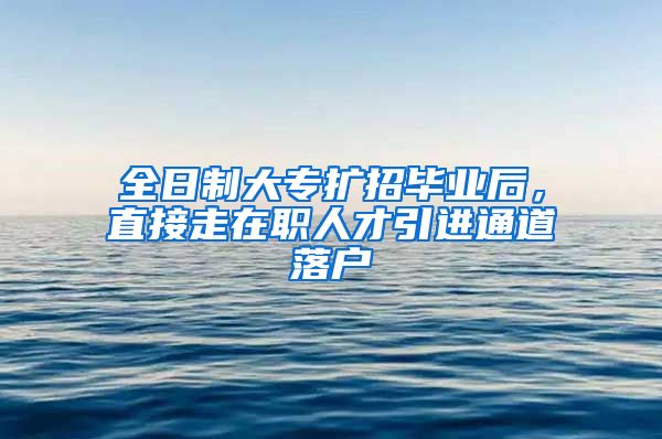 全日制大专扩招毕业后，直接走在职人才引进通道落户