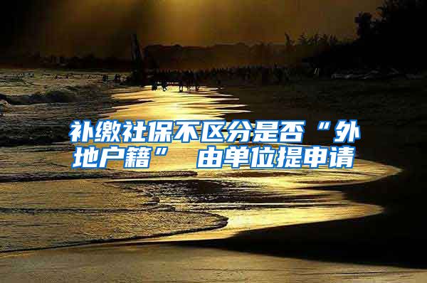 补缴社保不区分是否“外地户籍” 由单位提申请