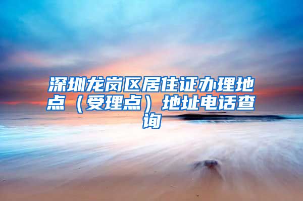 深圳龙岗区居住证办理地点（受理点）地址电话查询