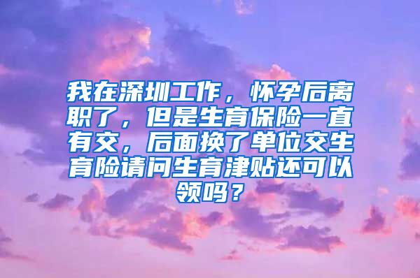 我在深圳工作，怀孕后离职了，但是生育保险一直有交，后面换了单位交生育险请问生育津贴还可以领吗？