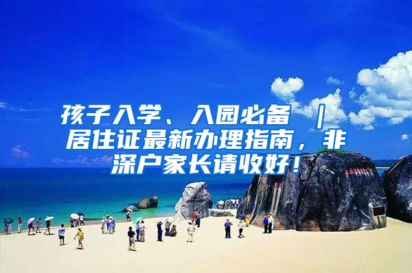 孩子入学、入园必备 ｜ 居住证最新办理指南，非深户家长请收好！