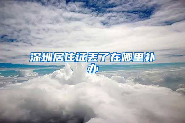 深圳居住证丢了在哪里补办