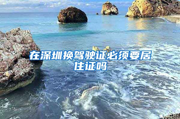 在深圳换驾驶证必须要居住证吗