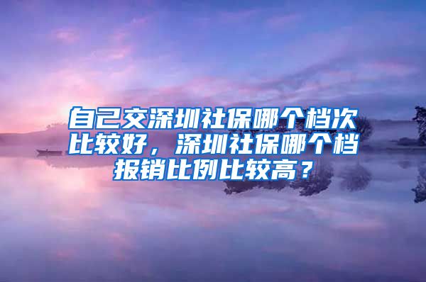 自己交深圳社保哪个档次比较好，深圳社保哪个档报销比例比较高？